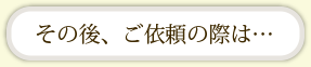 その後、ご依頼の際は・・・